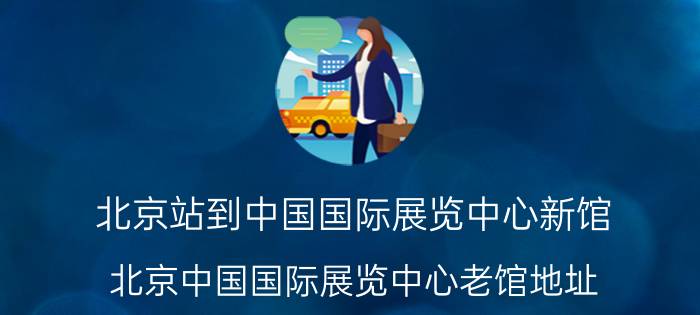 北京站到中国国际展览中心新馆(北京中国国际展览中心老馆地址 怎么做地铁)